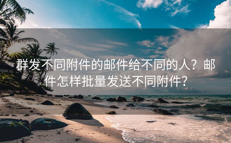 群发不同附件的邮件给不同的人？邮件怎样批量发送不同附件？